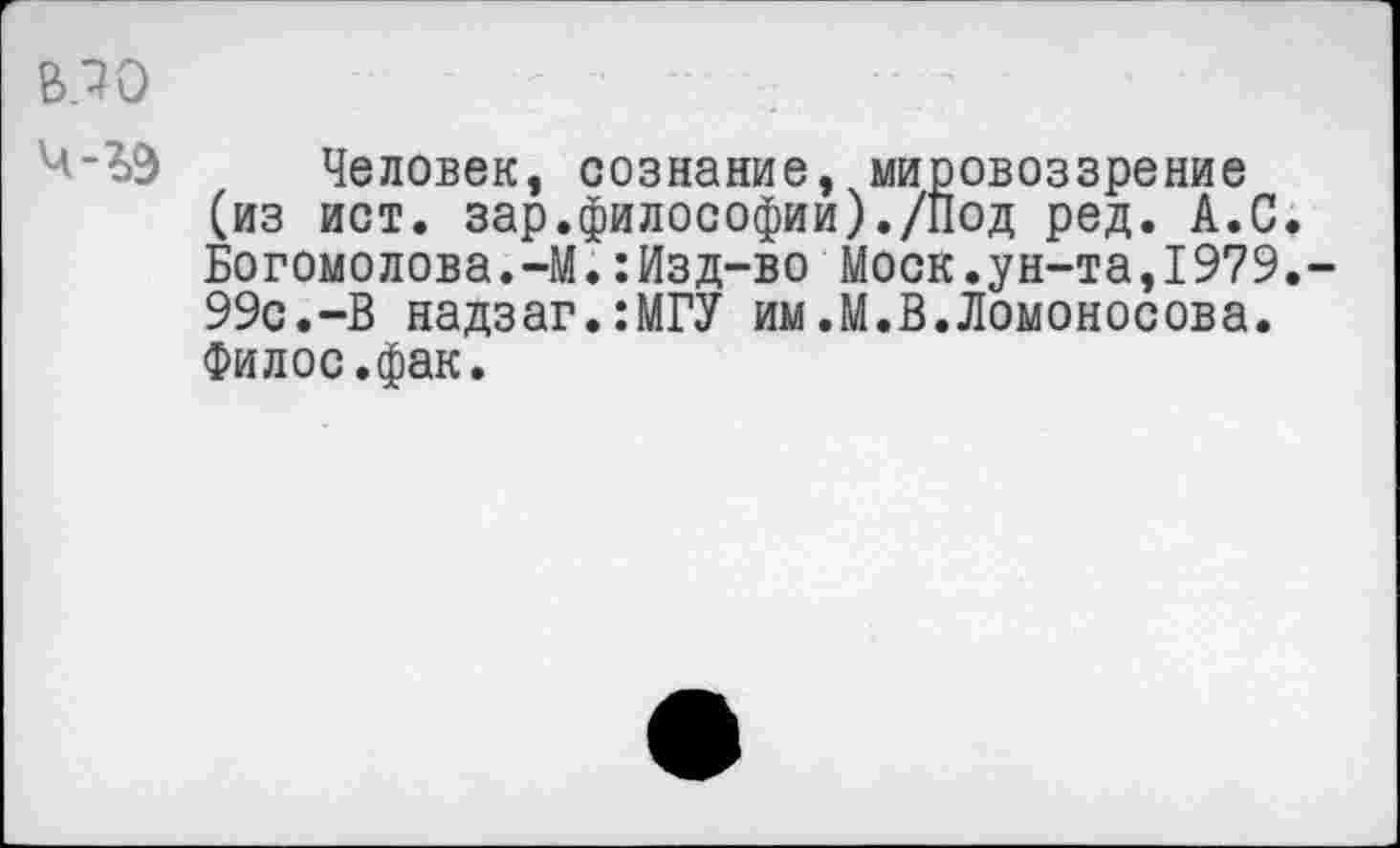 ﻿В5Ю	Г ;■ -
Человек, сознание, мировоззрение (из ист. зар.философии)./Под ред. А.С. Богомолова.-М.:Изд-во Моск.ун-та,1979. 99с.-В надзаг.:МГУ им.М.В.Ломоносова. Филос.фак.